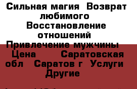 Сильная магия. Возврат любимого. Восстановление отношений. Привлечение мужчины. › Цена ­ 1 - Саратовская обл., Саратов г. Услуги » Другие   